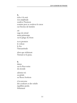 LES CAHIERS DE POESIE




5.
écho à la nuit
ton amplitude
soulève l’horizon
comme peut se soulever le cœur
ou l’écorce de lumière
cri
cage de cristal
main printemps
sur la plage du front
tu te promets
le volcan
le feu
l’inexactitude
alors que réduisent
l’instant et la peau.


6.
danse
sur la fleur noire
du monde
adonne-toi
au pétale
au fleuve horizon
à la renverse
des couleurs et des soleils
équilibre perdu
frôlement



                              77
 
