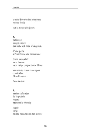 Livre 18




contre l’écumoire immense
ressac étoilé
sur la rosée des jours.


8.
petitesse
insignifiance
ma taille est celle d’un grain
d’une perle
à l’extrémité du firmament
front intouché
sans brume
sans neige ou particule bleue
assures-tu encore mes pas
corde d’or
filin d’amour
fleur froide.


9.
mains safranées
de la poésie
regard
presque le monde
sueur
sang
mince mélancolie des astres



                                 78
 