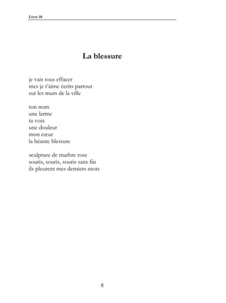 Livre 18




                       La blessure

je vais tous effacer
mes je t’aime écrits partout
sur les murs de la ville

ton nom
une larme
ta voix
une douleur
mon cœur
la béante blessure

sculpture de marbre rose
souris, souris, souris sans fin
ils pleurent mes derniers mots




                                  8
 