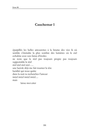 Livre 18




                    Cauchemar 1




éparpillés les belles amourettes à la brume des vies là où
semble s’éteindre la plus sombre des lumières où le ciel
cohabite avec son fatras d’étoiles
ne reste que le réel pas toujours propre pas toujours
supportable le réel
réel réel réel réel…..
une luciole déjà me fait tourner la tête
lucidité qui nous quitte
dans la nuit tu recherches l’amour
irréel irréel irréel irréel…
mais
          laisse moi crier




                           84
 
