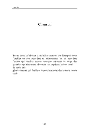 Livre 18




                        Chanson




Tu ne peux qu’aboyer la maudite chanson du désespoir sous
l’oreiller un soir peut-être tu murmureras un cri peut-être
l’espoir qui renaîtra aboyer pourquoi ameuter les loups des
quartiers qui résonnent abreuver ton esprit malade et pétri
de petits cris
gémissements qui fusillent le plus innocent des enfants qu’on
occit.




                             86
 