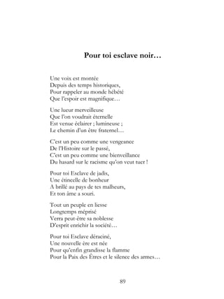 Pour toi esclave noir…

Une voix est montée
Depuis des temps historiques,
Pour rappeler au monde hébété
Que l’espoir est magnifique…
Une lueur merveilleuse
Que l’on voudrait éternelle
Est venue éclairer ; lumineuse ;
Le chemin d’un être fraternel…
C’est un peu comme une vengeance
De l’Histoire sur le passé,
C’est un peu comme une bienveillance
Du hasard sur le racisme qu’on veut tuer !
Pour toi Esclave de jadis,
Une étincelle de bonheur
A brillé au pays de tes malheurs,
Et ton âme a souri.
Tout un peuple en liesse
Longtemps méprisé
Verra peut-être sa noblesse
D’esprit enrichir la société…
Pour toi Esclave déraciné,
Une nouvelle ère est née
Pour qu’enfin grandisse la flamme
Pour la Paix des Êtres et le silence des armes…



                                89
 