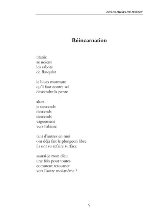 LES CAHIERS DE POESIE




                        Réincarnation

titanic
se noient
les sabots
de Basquiat

le blues murmure
qu’il faut contre soi
descendre la pente

alors
je descends
descends
descends
vaguement
vers l’abime

tant d’autres en moi
ont déjà fait le plongeon libre
ils ont su refaire surface

saurai-je mon dieu
une fois pour toutes
comment retourner
vers l’autre moi-même ?




                                  9
 