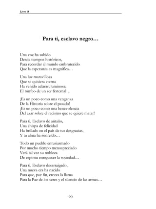 Livre 18




              Para ti, esclavo negro…

Una voz ha subido
Desde tiempos históricos,
Para recordar al mundo embrutecido
Que la esperanza es magnifica…
Una luz maravillosa
Que se quisiera eterna
Ha venido aclarar; luminosa;
El rumbo de un ser fraternal…
¡Es un poco como una venganza
De la Historia sobre el pasado!
¡Es un poco como una benevolencia
Del azar sobre el racismo que se quiere matar!
Para ti, Esclavo de antaño,
Una chispa de felicidad
Ha brillado en el país de tus desgracias,
Y tu alma ha sonreído…
Todo un pueblo entusiasmado
Por mucho tiempo menospreciado
Verá tal vez su nobleza
De espíritu enriquecer la sociedad…
Para ti, Esclavo desarraigado,
Una nueva era ha nacido
Para que, por fin, crezca la llama
Para la Paz de los seres y el silencio de las armas…



                               90
 