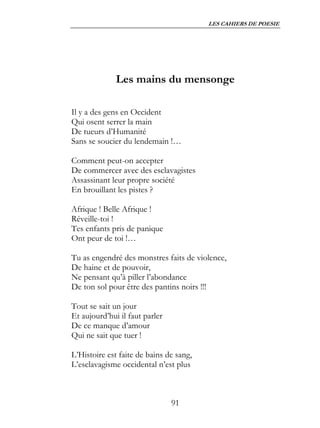 LES CAHIERS DE POESIE




              Les mains du mensonge

Il y a des gens en Occident
Qui osent serrer la main
De tueurs d’Humanité
Sans se soucier du lendemain !…

Comment peut-on accepter
De commercer avec des esclavagistes
Assassinant leur propre société
En brouillant les pistes ?

Afrique ! Belle Afrique !
Réveille-toi !
Tes enfants pris de panique
Ont peur de toi !…

Tu as engendré des monstres faits de violence,
De haine et de pouvoir,
Ne pensant qu’à piller l’abondance
De ton sol pour être des pantins noirs !!!

Tout se sait un jour
Et aujourd’hui il faut parler
De ce manque d’amour
Qui ne sait que tuer !

L’Histoire est faite de bains de sang,
L’esclavagisme occidental n’est plus



                                91
 