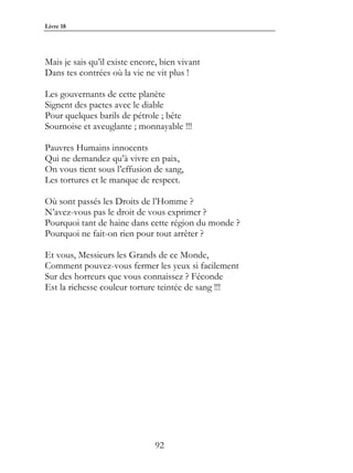 Livre 18




Mais je sais qu’il existe encore, bien vivant
Dans tes contrées où la vie ne vit plus !

Les gouvernants de cette planète
Signent des pactes avec le diable
Pour quelques barils de pétrole ; bête
Sournoise et aveuglante ; monnayable !!!

Pauvres Humains innocents
Qui ne demandez qu’à vivre en paix,
On vous tient sous l’effusion de sang,
Les tortures et le manque de respect.

Où sont passés les Droits de l’Homme ?
N’avez-vous pas le droit de vous exprimer ?
Pourquoi tant de haine dans cette région du monde ?
Pourquoi ne fait-on rien pour tout arrêter ?

Et vous, Messieurs les Grands de ce Monde,
Comment pouvez-vous fermer les yeux si facilement
Sur des horreurs que vous connaissez ? Féconde
Est la richesse couleur torture teintée de sang !!!




                               92
 