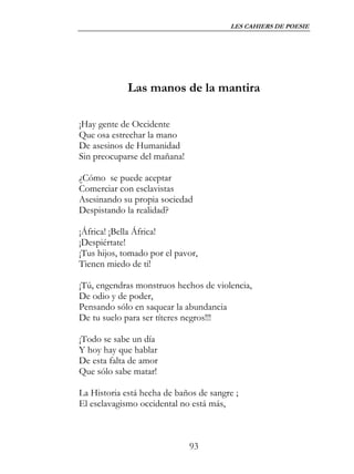 LES CAHIERS DE POESIE




             Las manos de la mantira

¡Hay gente de Occidente
Que osa estrechar la mano
De asesinos de Humanidad
Sin preocuparse del mañana!

¿Cómo se puede aceptar
Comerciar con esclavistas
Asesinando su propia sociedad
Despistando la realidad?

¡África! ¡Bella África!
¡Despiértate!
¡Tus hijos, tomado por el pavor,
Tienen miedo de ti!

¡Tú, engendras monstruos hechos de violencia,
De odio y de poder,
Pensando sólo en saquear la abundancia
De tu suelo para ser títeres negros!!!

¡Todo se sabe un día
Y hoy hay que hablar
De esta falta de amor
Que sólo sabe matar!

La Historia está hecha de baños de sangre ;
El esclavagismo occidental no está más,



                              93
 