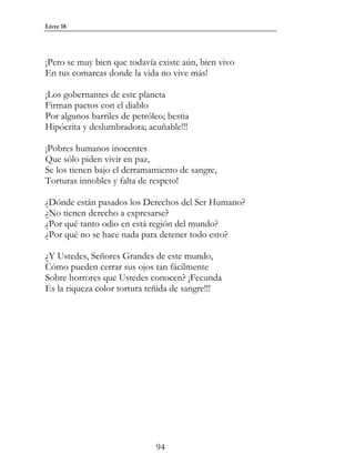 Livre 18




¡Pero se muy bien que todavía existe aún, bien vivo
En tus comarcas donde la vida no vive más!

¡Los gobernantes de este planeta
Firman pactos con el diablo
Por algunos barriles de petróleo; bestia
Hipócrita y deslumbradora; acuñable!!!

¡Pobres humanos inocentes
Que sólo piden vivir en paz,
Se los tienen bajo el derramamiento de sangre,
Torturas innobles y falta de respeto!

¿Dónde están pasados los Derechos del Ser Humano?
¿No tienen derecho a expresarse?
¿Por qué tanto odio en está región del mundo?
¿Por qué no se hace nada para detener todo esto?

¿Y Ustedes, Señores Grandes de este mundo,
Cómo pueden cerrar sus ojos tan fácilmente
Sobre horrores que Ustedes conocen? ¡Fecunda
Es la riqueza color tortura teñida de sangre!!!




                              94
 