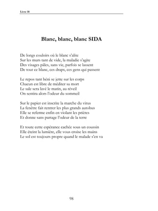 Livre 18




             Blanc, blanc, blanc SIDA

De longs couloirs où le blanc s’alite
Sur les murs tant de vide, la maladie s’agite
Des visages pâles, sans vie, parfois se lassent
De tout ce blanc, ces draps, ces gens qui passent

Le repos tant béni se jette sur les corps
Chacun est libre de méditer sa mort
Le sale sera lavé le matin, au réveil
On sentira alors l’odeur du sommeil

Sur le papier est inscrite la marche du virus
La fenêtre fait rentrer les plus grands autobus
Elle se referme enfin en violant les prières
Et donne sans partage l’odeur de la terre

Et toute cette espérance cachée sous un coussin
Elle éteint la lumière, elle vous croise les mains
Le sol est toujours propre quand le malade s’en va




                               98
 