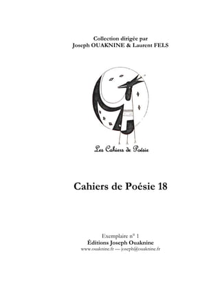 Collection dirigée par
Joseph OUAKNINE & Laurent FELS




Cahiers de Poésie 18



          Exemplaire n° 1
    Éditions Joseph Ouaknine
  www.ouaknine.fr — joseph@ouaknine.fr
 