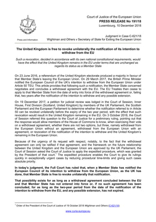 www.curia.europa.eu
Press and Information
Court of Justice of the European Union
PRESS RELEASE No 191/18
Luxembourg, 10 December 2018
Judgment in Case C-621/18
Wightman and Others v Secretary of State for Exiting the European Union
The United Kingdom is free to revoke unilaterally the notification of its intention to
withdraw from the EU
Such a revocation, decided in accordance with its own national constitutional requirements, would
have the effect that the United Kingdom remains in the EU under terms that are unchanged as
regards its status as a Member State
On 23 June 2016, a referendum of the United Kingdom electorate produced a majority in favour of
that Member State’s leaving the European Union. On 29 March 2017, the British Prime Minister
notified the European Council of the UK’s intention to withdraw from the European Union under
Article 50 TEU. This article provides that following such a notification, the Member State concerned
negotiates and concludes a withdrawal agreement with the EU. The EU Treaties then cease to
apply to that Member State from the date of entry into force of the withdrawal agreement or, failing
that, two years after the notification of the intention to withdraw and any possible extension.
On 19 December 2017, a petition for judicial review was lodged in the Court of Session, Inner
House, First Division (Scotland, United Kingdom) by members of the UK Parliament, the Scottish
Parliament and the European Parliament to determine whether the notification referred to in Article
50 can be revoked unilaterally before the expiry of the two year period, with the effect that such
revocation would result in the United Kingdom remaining in the EU. On 3 October 2018, the Court
of Session referred this question to the Court of Justice for a preliminary ruling, pointing out that
the response would allow members of the House of Commons to know, when exercising their vote
on a withdrawal agreement, whether there are not two options, but three, namely withdrawal from
the European Union without an agreement, withdrawal from the European Union with an
agreement, or revocation of the notification of the intention to withdraw and the United Kingdom’s
remaining in the European Union.
Because of the urgency of its request with respect, notably, to the fact that the withdrawal
agreement can only be ratified if that agreement, and the framework on the future relationship
between the United Kingdom and the European Union are approved by the UK Parliament, the
Court of Session asked the Court of Justice to apply the expedited procedure, which was granted
by the President of that court.1
The expedited procedure enables the Court to give its rulings
quickly in exceptionally urgent cases by reducing procedural time-limits and giving such cases
absolute priority.
In today’s judgment, the Full Court has ruled that, when a Member State has notified the
European Council of its intention to withdraw from the European Union, as the UK has
done, that Member State is free to revoke unilaterally that notification.
That possibility exists for as long as a withdrawal agreement concluded between the EU
and that Member State has not entered into force or, if no such agreement has been
concluded, for as long as the two-year period from the date of the notification of the
intention to withdraw from the EU, and any possible extension, has not expired.
1
Order of the President of the Court of Justice of 19 October 2018 Wightman and Others (C-621/18)
 
