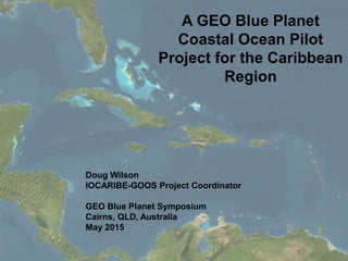 A GEO Blue Planet
Coastal Ocean Pilot
Project for the Caribbean
Region
Doug Wilson
IOCARIBE-GOOS Project Coordinator
GEO Blue Planet Symposium
Cairns, QLD, Australia
May 2015
 