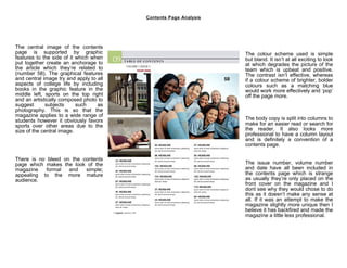 Contents Page Analysis




The central image of the contents
page is supported by graphic                                      The colour scheme used is simple
features to the side of it which when                             but bland. It isn’t at all exciting to look
put together create an anchorage to                               at which degrades the picture of the
the article which they’re related to                              team which is upbeat and positive.
(number 58). The graphical features                               The contrast isn’t effective, whereas
and central image try and apply to all                            if a colour scheme of brighter, bolder
aspects of college life by including                              colours such as a matching blue
books in the graphic feature in the                               would work more effectively and ‘pop’
middle left, sports on the top right                              off the page more.
and an artistically composed photo to
suggest       subjects     such    as
photography. This is so that the
magazine applies to a wide range of
students however it obviously favors                              The body copy is split into columns to
sports over other areas due to the                                make for an easier read or search for
size of the central image.                                        the reader. It also looks more
                                                                  professional to have a column layout
                                                                  and is definitely a convention of a
                                                                  contents page.

There is no bleed on the contents
page which makes the look of the                                  The issue number, volume number
magazine   formal   and   simple;                                 and date have all been included in
appealing to the more mature                                      the contents page which is strange
audience.                                                         as usually they’re only placed on the
                                                                  front cover on the magazine and I
                                                                  dont see why they would chose to do
                                                                  this as it doesn’t make any sense at
                                                                  all. If it was an attempt to make the
                                                                  magazine slightly more unique then I
                                                                  believe it has backfired and made the
                                                                  magazine a little less professional.
 