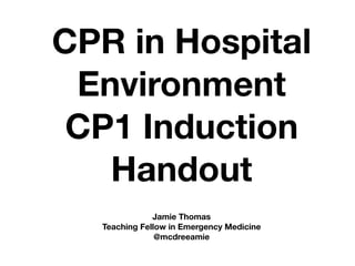 CPR in Hospital
Environment
CP1 Induction
Handout
Jamie Thomas
Teaching Fellow in Emergency Medicine
@mcdreeamie
 