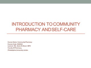 INTRODUCTION TOCOMMUNITY
PHARMACY ANDSELF-CARE
Course Name: CommunityPharmacy
Course Code: 0520524
Lecturer: Ms. Asma El-Shara’.MPH
Faculty Of Pharmacy,
Philadelphia University-Jordan
 