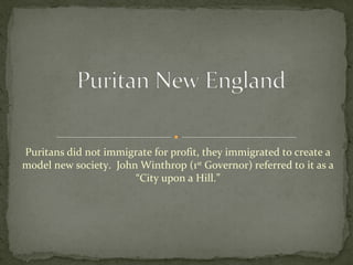 Puritans did not immigrate for profit, they immigrated to create a
model new society. John Winthrop (1st
Governor) referred to it as a
“City upon a Hill.”
 