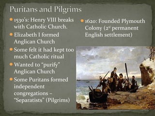 1530’s: Henry VIII breaks
with Catholic Church.
Elizabeth I formed
Anglican Church
Some felt it had kept too
much Catholic ritual
Wanted to “purify”
Anglican Church
Some Puritans formed
independent
congregations –
“Separatists” (Pilgrims)
1620: Founded Plymouth
Colony (2nd
permanent
English settlement)
 