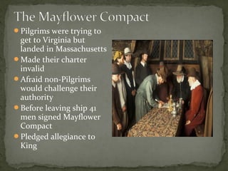 Pilgrims were trying to
get to Virginia but
landed in Massachusetts
Made their charter
invalid
Afraid non-Pilgrims
would challenge their
authority
Before leaving ship 41
men signed Mayflower
Compact
Pledged allegiance to
King
 