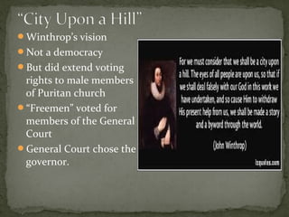 Winthrop’s vision
Not a democracy
But did extend voting
rights to male members
of Puritan church
“Freemen” voted for
members of the General
Court
General Court chose the
governor.
 