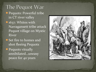 Pequots: Powerful tribe
in CT river valley
1637: Whites with
Narragansett tribe attack
Pequot village on Mystic
River
Set fire to homes and
shot fleeing Pequots
Pequots vitually
annihilated…uneasy
peace for 40 years
 