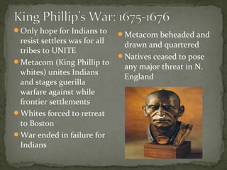Only hope for Indians to
resist settlers was for all
tribes to UNITE
Metacom (King Phillip to
whites) unites Indians
and stages guerilla
warfare against while
frontier settlements
Whites forced to retreat
to Boston
War ended in failure for
Indians
Metacom beheaded and
drawn and quartered
Natives ceased to pose
any major threat in N.
England
 