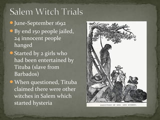 June-September 1692
By end 150 people jailed,
24 innocent people
hanged
Started by 2 girls who
had been entertained by
Tituba (slave from
Barbados)
When questioned, Tituba
claimed there were other
witches in Salem which
started hysteria
 