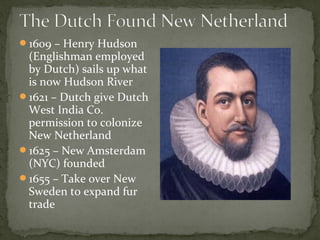 1609 – Henry Hudson
(Englishman employed
by Dutch) sails up what
is now Hudson River
1621 – Dutch give Dutch
West India Co.
permission to colonize
New Netherland
1625 – New Amsterdam
(NYC) founded
1655 – Take over New
Sweden to expand fur
trade
 