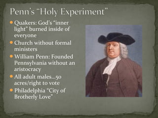 Quakers: God’s “inner
light” burned inside of
everyone
Church without formal
ministers
William Penn: Founded
Pennsylvania without an
aristocracy
All adult males…50
acres/right to vote
Philadelphia “City of
Brotherly Love”
 