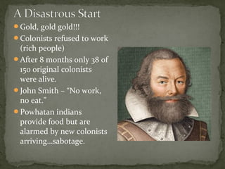 Gold, gold gold!!!
Colonists refused to work
(rich people)
After 8 months only 38 of
150 original colonists
were alive.
John Smith – “No work,
no eat.”
Powhatan indians
provide food but are
alarmed by new colonists
arriving…sabotage.
 