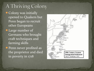 Colony was initially
opened to Quakers but
Penn began to recruit
other Europeans
Large number of
Germans who brought
craft techniques and
farming skills
Penn never profited as
the proprietor and died
in poverty in 1718
 