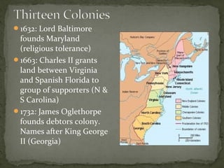 1632: Lord Baltimore
founds Maryland
(religious tolerance)
1663: Charles II grants
land between Virginia
and Spanish Florida to
group of supporters (N &
S Carolina)
1732: James Oglethorpe
founds debtors colony.
Names after King George
II (Georgia)
 