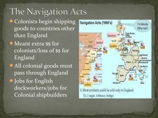 Colonists begin shipping
goods to countries other
than England
Meant extra $$ for
colonists/loss of $$ for
England
All colonial goods must
pass through England
Jobs for English
dockworkers/jobs for
Colonial shipbuilders
 