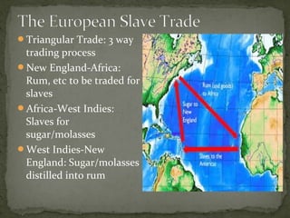 Triangular Trade: 3 way
trading process
New England-Africa:
Rum, etc to be traded for
slaves
Africa-West Indies:
Slaves for
sugar/molasses
West Indies-New
England: Sugar/molasses
distilled into rum
 