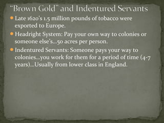 Late 1620’s 1.5 million pounds of tobacco were
exported to Europe.
Headright System: Pay your own way to colonies or
someone else’s…50 acres per person.
Indentured Servants: Someone pays your way to
colonies…you work for them for a period of time (4-7
years)…Usually from lower class in England.
 