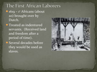 1619 – 1st
Africans (about
20) brought over by
Dutch.
Treated as indentured
servants. (Received land
and freedom after a
period of time).
Several decades before
they would be used as
slaves.
 