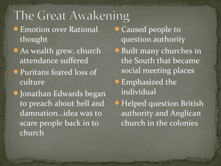 Emotion over Rational
thought
As wealth grew, church
attendance suffered
Puritans feared loss of
culture
Jonathan Edwards began
to preach about hell and
damnation…idea was to
scare people back in to
church
Caused people to
question authority
Built many churches in
the South that became
social meeting places
Emphasized the
individual
Helped question British
authority and Anglican
church in the colonies
 