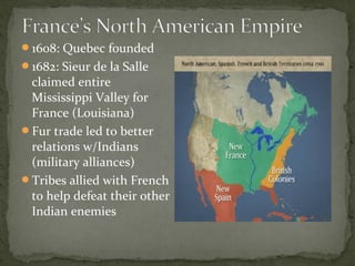 1608: Quebec founded
1682: Sieur de la Salle
claimed entire
Mississippi Valley for
France (Louisiana)
Fur trade led to better
relations w/Indians
(military alliances)
Tribes allied with French
to help defeat their other
Indian enemies
 