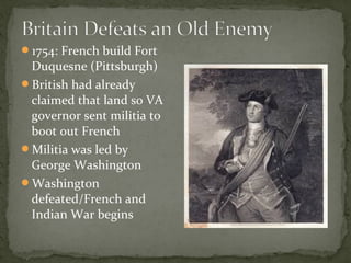 1754: French build Fort
Duquesne (Pittsburgh)
British had already
claimed that land so VA
governor sent militia to
boot out French
Militia was led by
George Washington
Washington
defeated/French and
Indian War begins
 