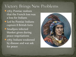 1763: Pontiac realizes
that the French loss was
a loss for Indians
Led by Pontiac Indians
capture 8 British forts
Smallpox infected
blanket given during
peace negotiations
1765: Indians weakened
by disease and war ask
for peace
 