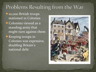 10,000 British troops
stationed in Colonies
Colonists viewed as a
standing army that
might turn against them
Keeping troops in
Colonies was expensive,
doubling Britain’s
national debt
 