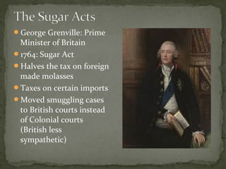 George Grenville: Prime
Minister of Britain
1764: Sugar Act
Halves the tax on foreign
made molasses
Taxes on certain imports
Moved smuggling cases
to British courts instead
of Colonial courts
(British less
sympathetic)
 