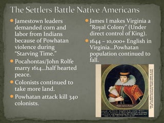 Jamestown leaders
demanded corn and
labor from Indians
because of Powhatan
violence during
“Starving Time.”
Pocahontas/John Rolfe
marry 1614…half hearted
peace.
Colonists continued to
take more land.
Powhatan attack kill 340
colonists.
James I makes Virginia a
“Royal Colony” (Under
direct control of King).
1644 – 10,000+ English in
Virginia…Powhatan
population continued to
fall.
 