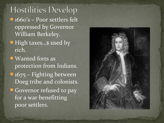 1660’s – Poor settlers felt
oppressed by Governor
William Berkeley.
High taxes…$ used by
rich.
Wanted forts as
protection from Indians.
1675 – Fighting between
Doeg tribe and colonists.
Governor refused to pay
for a war benefitting
poor settlers.
 