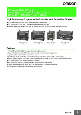 1
CP series CP1L CPU Unit
CP1L-EM@@D@-D/CP1L-EL@@D@-D
CP1L-M@@DR-A/CP1L-L@@DR-A
High Performing Programmable Controller with Embedded Ethernet
• "CP1L-EM" and "CP1L-EL" has a standard-feature Ethernet port.
• "CP1L-M" and "CP1L-L" has a standard-feature peripheral USB port.
• Function blocks (FB) allow you to build up modular structure and programming of ladder diagrams.
Features
• "CP1L-EM" and "CP1L-EL" have complete with a Ethernet port.
• Pulse output for two axes. Advanced power for high-precision positioning control.
• High-speed Counters. Single-phase for four axes.
• Six interrupt inputs are built in. Faster processing of instructions speeds up the entire system.
• Serial Communications. Two ports. Select Option Boards for either RS-232C or RS-485 communications.
• "CP1L-M" and "CP1L-L" have a peripheral USB port.
• The Structured Text (ST) Language. Makes math operations even easier.
• Can be used for the CP1W series Unit. The extendibility of it is preeminently good.
• LCD displays and settings. Enabled using Option Board.
CP1L-EL CPU Units
with 20 Points
CP1L-M CPU Units
with 60 Points
CP1L-L CPU Units
with 10 Points
CP1L-EM CPU Units
with 40 Points
CP1L.fm 1 ページ ２０１２年３月２６日　月曜日　午後５時１４分
 