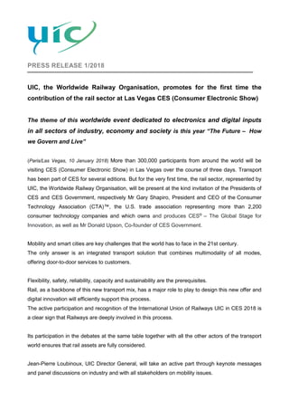 PRESS RELEASE 1/2018
UIC, the Worldwide Railway Organisation, promotes for the first time the
contribution of the rail sector at Las Vegas CES (Consumer Electronic Show)
The theme of this worldwide event dedicated to electronics and digital inputs
in all sectors of industry, economy and society is this year “The Future – How
we Govern and Live”
(Paris/Las Vegas, 10 January 2018) More than 300,000 participants from around the world will be
visiting CES (Consumer Electronic Show) in Las Vegas over the course of three days. Transport
has been part of CES for several editions. But for the very first time, the rail sector, represented by
UIC, the Worldwide Railway Organisation, will be present at the kind invitation of the Presidents of
CES and CES Government, respectively Mr Gary Shapiro, President and CEO of the Consumer
Technology Association (CTA)™, the U.S. trade association representing more than 2,200
consumer technology companies and which owns and produces CES®
– The Global Stage for
Innovation, as well as Mr Donald Upson, Co-founder of CES Government.
Mobility and smart cities are key challenges that the world has to face in the 21st century.
The only answer is an integrated transport solution that combines multimodality of all modes,
offering door-to-door services to customers.
Flexibility, safety, reliability, capacity and sustainability are the prerequisites.
Rail, as a backbone of this new transport mix, has a major role to play to design this new offer and
digital innovation will efficiently support this process.
The active participation and recognition of the International Union of Railways UIC in CES 2018 is
a clear sign that Railways are deeply involved in this process.
Its participation in the debates at the same table together with all the other actors of the transport
world ensures that rail assets are fully considered.
Jean-Pierre Loubinoux, UIC Director General, will take an active part through keynote messages
and panel discussions on industry and with all stakeholders on mobility issues.
 