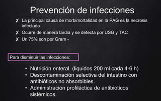 Prevención de infecciones
✘ La principal causa de morbimortalidad en la PAG es la necrosis
infectada
✘ Ocurre de manera tardia y se detecta por USG y TAC
✘ Un 75% son por Gram -
• Nutrición enteral. (liquidos 200 ml cada 4-6 h)
• Descontaminación selectiva del intestino con
antibióticos no absorbibles.
• Administración profiláctica de antibióticos
sistémicos.
Para disminuir las infecciones:
 