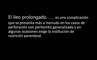 El íleo prolongado………….. es una complicación
que se presenta más a menudo en los casos de
perforación con peritonitis generalizada y en
algunas ocasiones exige la institución de
nutrición parenteral.
 