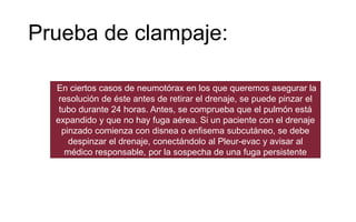 Prueba de clampaje:
En ciertos casos de neumotórax en los que queremos asegurar la
resolución de éste antes de retirar el drenaje, se puede pinzar el
tubo durante 24 horas. Antes, se comprueba que el pulmón está
expandido y que no hay fuga aérea. Si un paciente con el drenaje
pinzado comienza con disnea o enfisema subcutáneo, se debe
despinzar el drenaje, conectándolo al Pleur-evac y avisar al
médico responsable, por la sospecha de una fuga persistente
 