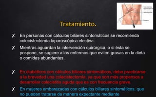 Tratamiento.
✘ En personas con cálculos biliares sintomáticos se recomienda
colecistectomía laparoscópica electiva.
✘ Mientras aguardan la intervención quirúrgica, o si ésta se
pospone, se sugiere a los enfermos que eviten grasas en la dieta
o comidas abundantes.
✘ En diabéticos con cálculos biliares sintomáticos, debe practicarse
a la brevedad una colecistectomía, ya que son más propensos a
desarrollar colecistitis aguda que es con frecuencia grave.
✘ En mujeres embarazadas con cálculos biliares sintomáticos, que
no pueden tratarse de manera expectante mediante
 
