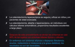 ✘ La colecistectomía laparoscópica es segura y eficaz en niños y en
pacientes de edad avanzada.
✘ La colecistectomía, abierta o laparoscópica, en individuos con
cálculos biliares sintomáticos, proporciona resultados excelentes
a largo plazo.
✘ Después de este procedimiento se alivian los síntomas en casi
90% de los sujetos con síntomas biliares típicos y cálculos.
✘ En enfermos con síntomas atípicos o dispepsia (flatulencia,
eructos, meteorismo e intolerancia a la grasa dietética), los
resultados no son tan favorables.
 